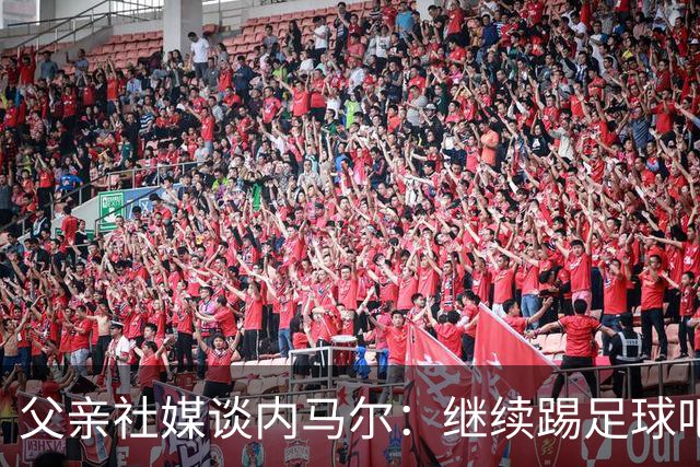 父亲社媒谈内马尔：继续踢足球吧，用上帝赐你的天赋继续让人着迷